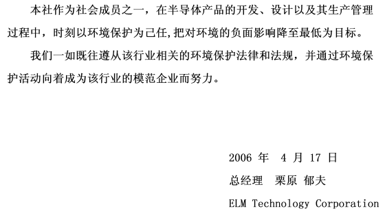 本社作为社会成员之一，在半导体产品的开发、设计以及其生产管理过程中，时刻以环境保护为己任,把对环境的负面影响降至最低为目标。 我们一如既往遵从该行业相关的环境保护法律和法规，并通过环境保护活动向着成为该行业的模范企业而努力。 signeture(2006年4月17日 总经理 栗原郁夫 ELM Technology Corporation)