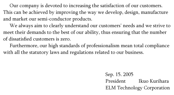 Our company is devoted to increasing the satisfaction of our customers. This can be achieved by improving the way we develop, design, manufacture and market our semi-conductor products. We always aim to clearly understand our customers' needs and we strive to meet their demands to the best of our ability, thus ensuring that the number of dissatisﬁ ed customers is zero.  Furthermore, our high standards of professionalism mean total compliance with all the statutory laws and regulations related to our business.; signeture(Sep. 15. 2005; President: Ikuo Kurihara; ELM Technology Corporation)