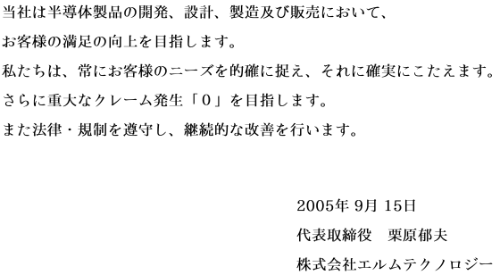 当社は半導体製品の開発、設計、製造及び販売において、お客様の満足の向上を目指します。私たちは、常にお客様のニーズを的確に捉え、それに確実にこたえます。さらに重大なクレーム発生「０」を目指します。また法律・規制を遵守し、継続的な改善を行います。 signeture(2005年9月15日 代表取締役 栗原郁夫 株式会社エルムテクノロジー)