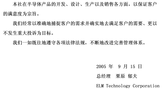 本社在半导体产品的开发、设计、生产以及销售各方面，以保证客户的满意度为宗旨。我们经常以准确地捕捉客户的需求并确实地去满足客户的需要、更以不发生重大投诉为目标。我们一如既往地遵守各项法律法规，不断地改进完善管理体系。 signeture(2005年9月15日 总经理 栗原 郁夫 ELM Technology Corporation)