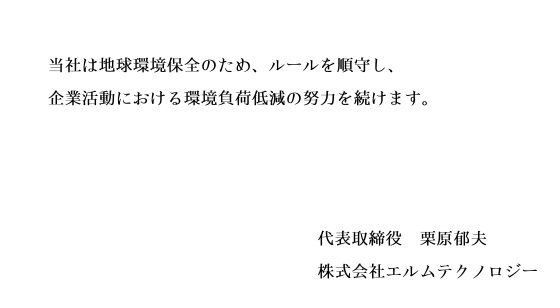 当社は地球環境保全のため、ルールを順守し、企業活動における環境負荷低減の努力を続けます。 signeture(代表取締役 栗原郁夫 株式会社エルムテクノロジー)