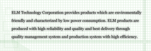 ELM Technology Corporation provides products which are enviromentally friendly and characterized by low power consumption. ELM products are produced with high reliability and quality and best delivery through quality management system and production system with high efficiency.