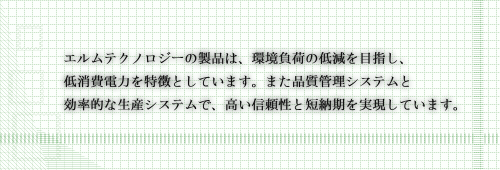 エルムテクノロジーの製品は、環境負荷の低減を目指し、低消費電力を特徴としています。また品質管理システムと効率的な生産システムで、高い信頼性と短納期を実現しています。