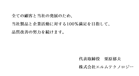 全ての顧客と当社の発展のため、当社製品と企業活動に対する100%満足を目指して、品質改善の努力を続けます。 signeture(代表取締役 栗原郁夫 株式会社エルムテクノロジー)