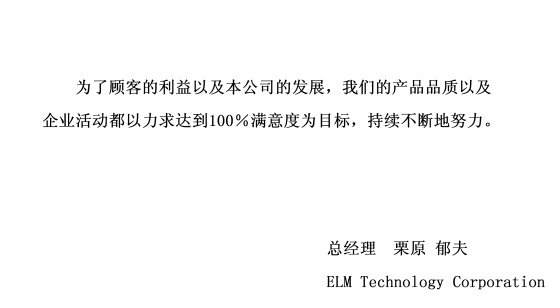 为了顾客的利益以及本公司的发展，我们的产品品质以及企业活动都以力求达到100％满意度为目标，持续不断地努力。 signeture(总经理 栗原 郁夫 ELM Technology Corporation)